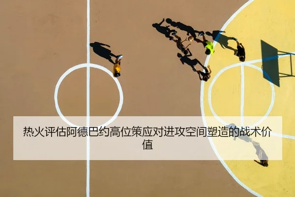 热火评估阿德巴约高位策应对进攻空间塑造的战术价值 | leyu