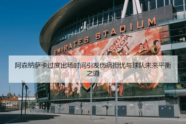 阿森纳萨卡过度出场时间引发伤病担忧与球队未来平衡之道