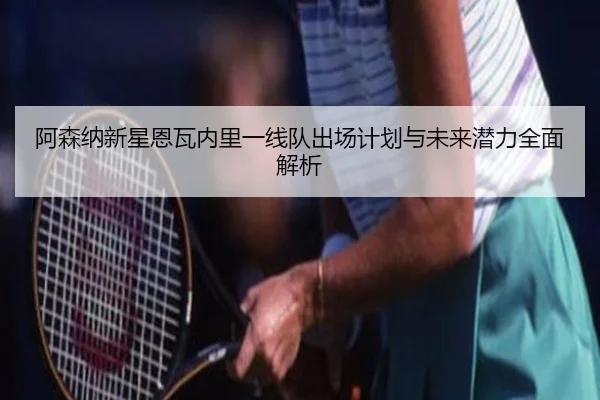 阿森纳新星恩瓦内里一线队出场计划与未来潜力全面解析