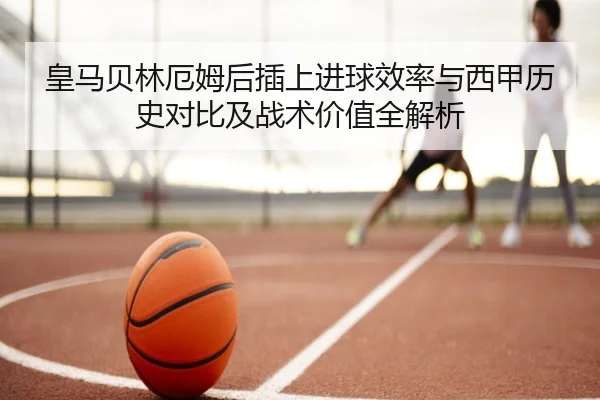 皇马贝林厄姆后插上进球效率与西甲历史对比及战术价值全解析 | leyu