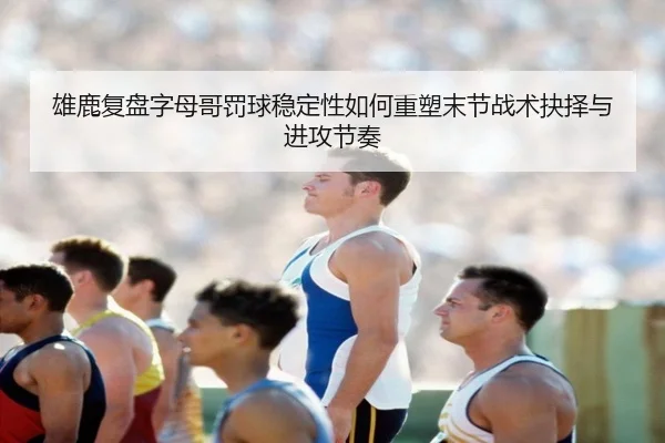 雄鹿复盘字母哥罚球稳定性如何重塑末节战术抉择与进攻节奏 | leyu